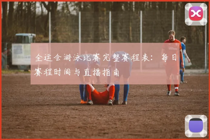 全运会游泳比赛完整赛程表：每日赛程时间与直播指南