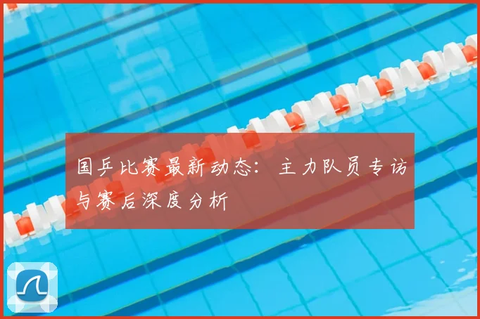 国乒比赛最新动态：主力队员专访与赛后深度分析